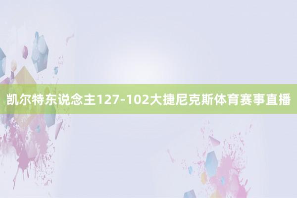 凯尔特东说念主127-102大捷尼克斯体育赛事直播