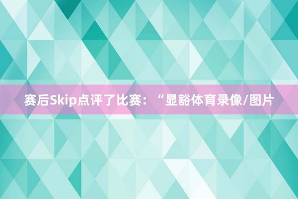 赛后Skip点评了比赛：“显豁体育录像/图片